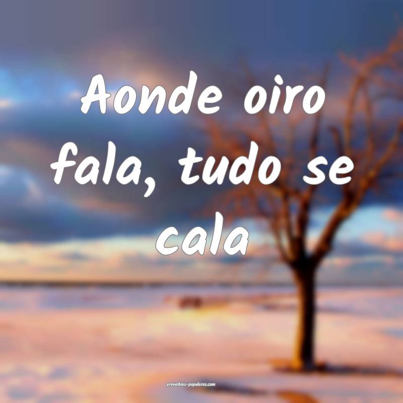 Aonde oiro fala, tudo se cala...