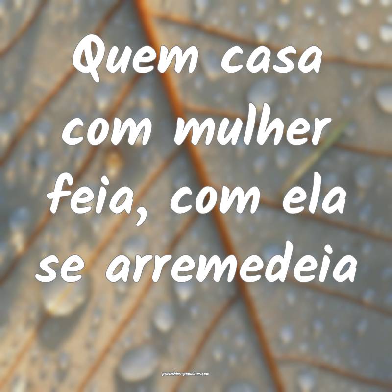 Quem casa com mulher feia, com ela se arremedeia ...