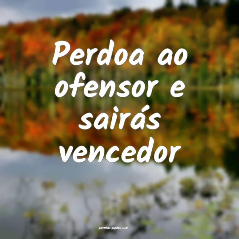 Perdoa ao ofensor e sairás vencedor...