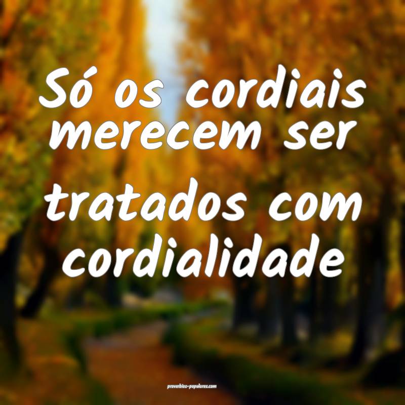 Só os cordiais merecem ser tratados com cordialidade...