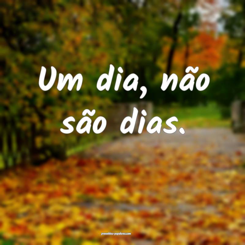 Um dia, não são dias.
...