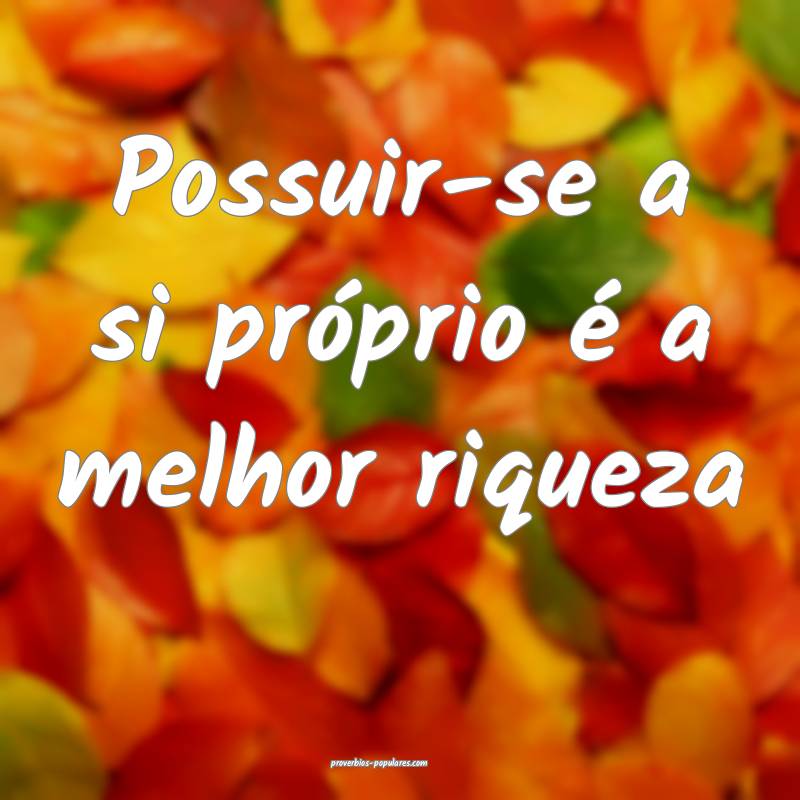 Possuir-se a si próprio é a melhor riqueza...