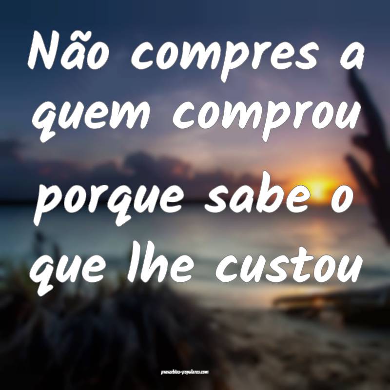 Não compres a quem comprou porque sabe o que lhe custou...