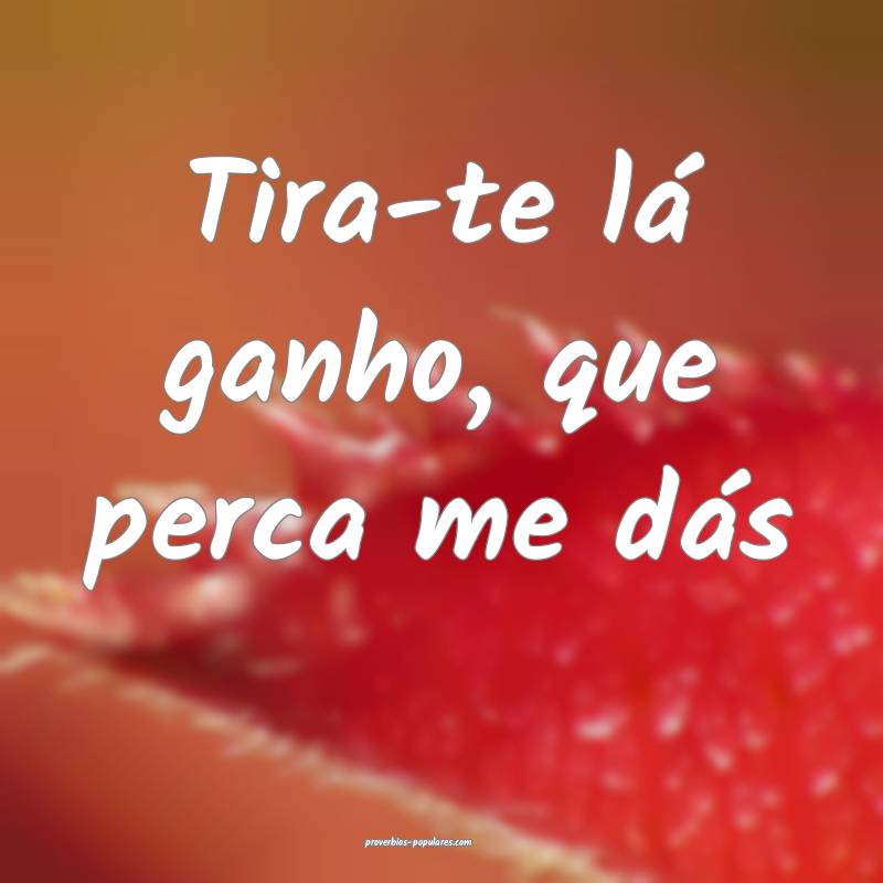 Tira-te lá ganho, que perca me dás...