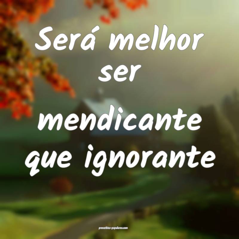 Será melhor ser mendicante que ignorante...