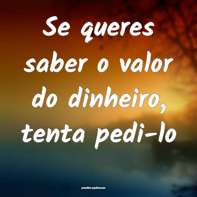 Se queres saber o valor do dinheiro, tenta pedi-lo ...