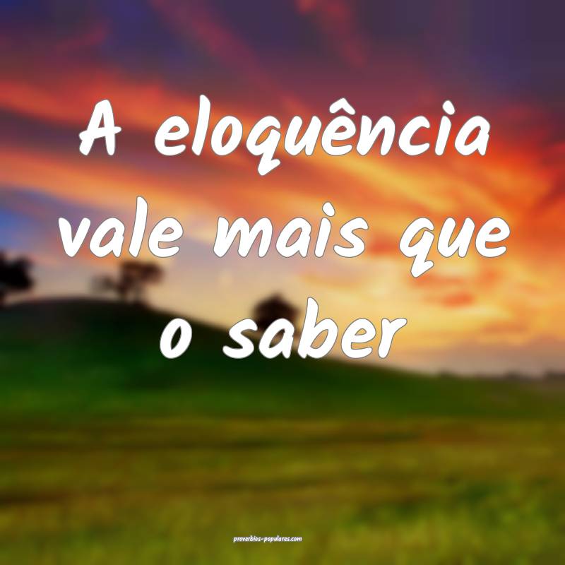 A eloquência vale mais que o saber ...