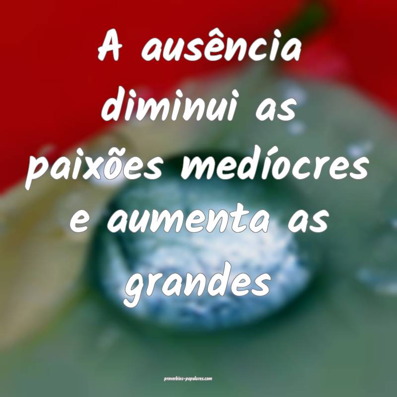 A ausência diminui as paixões medíocres e aumenta as grandes...
