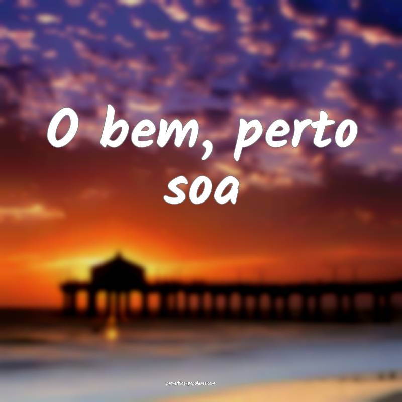 O bem, perto soa ...