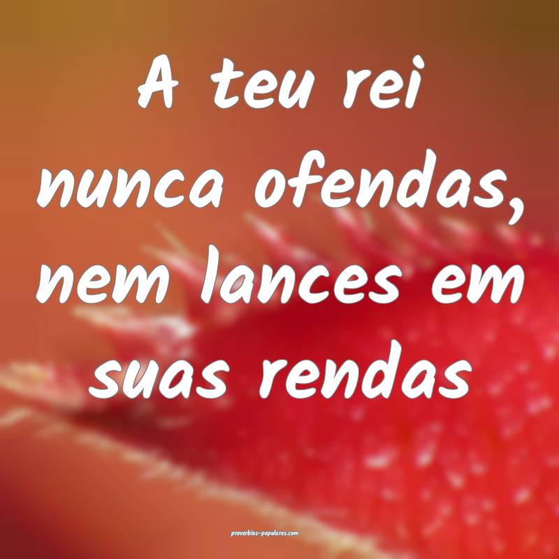A teu rei nunca ofendas, nem lances em suas rendas...