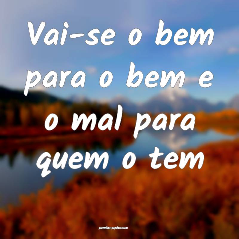 Vai-se o bem para o bem e o mal para quem o tem ...