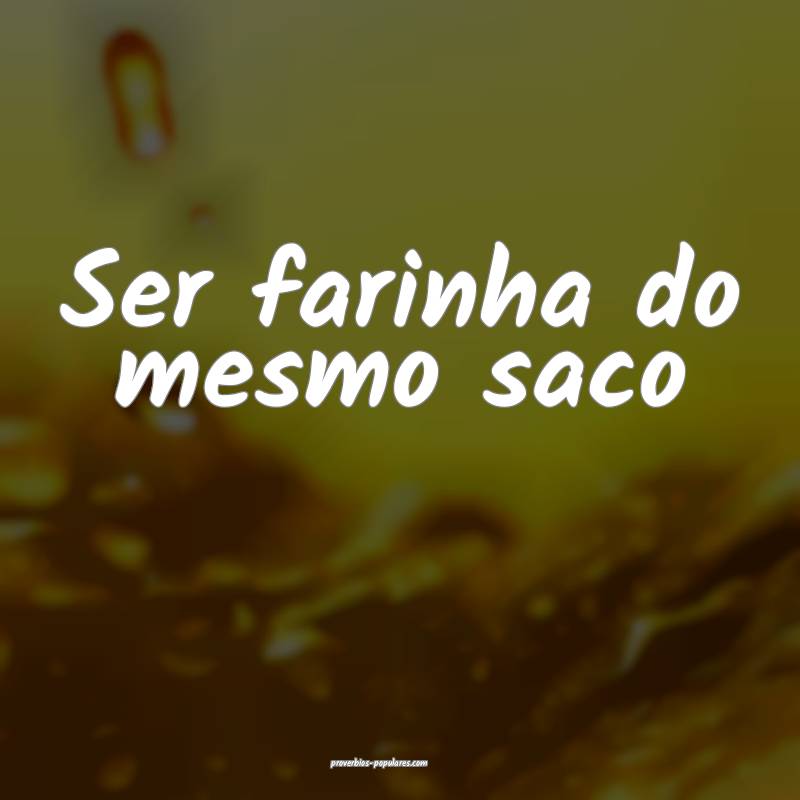 Ser farinha do mesmo saco...