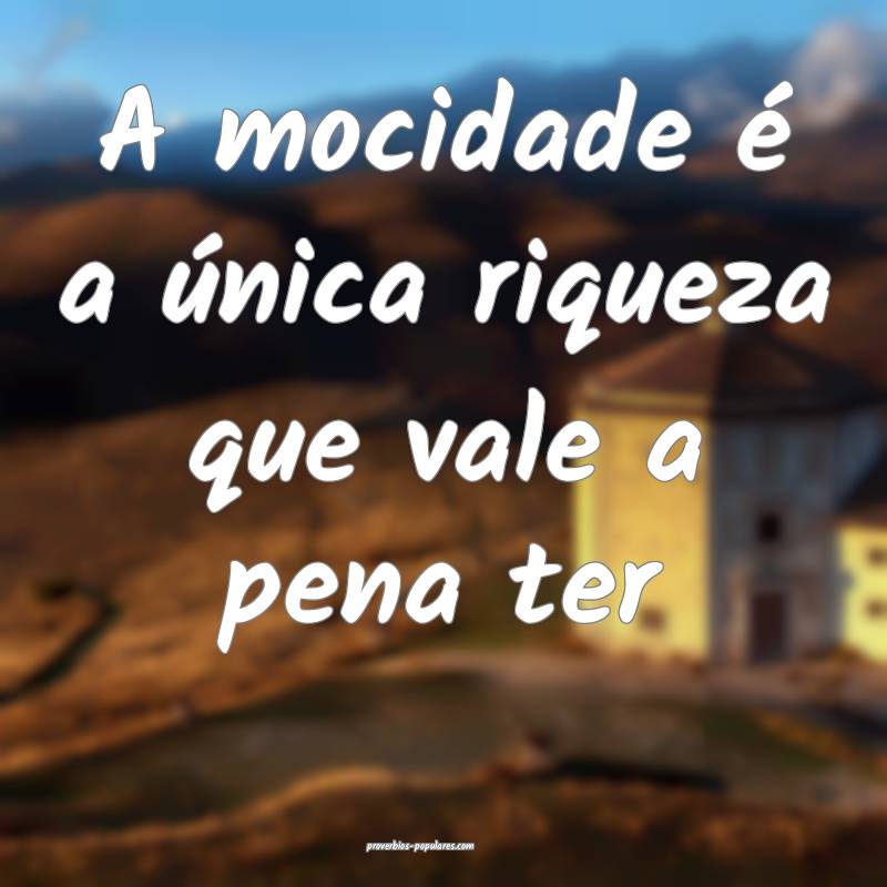 A mocidade é a única riqueza que vale a pena ter...