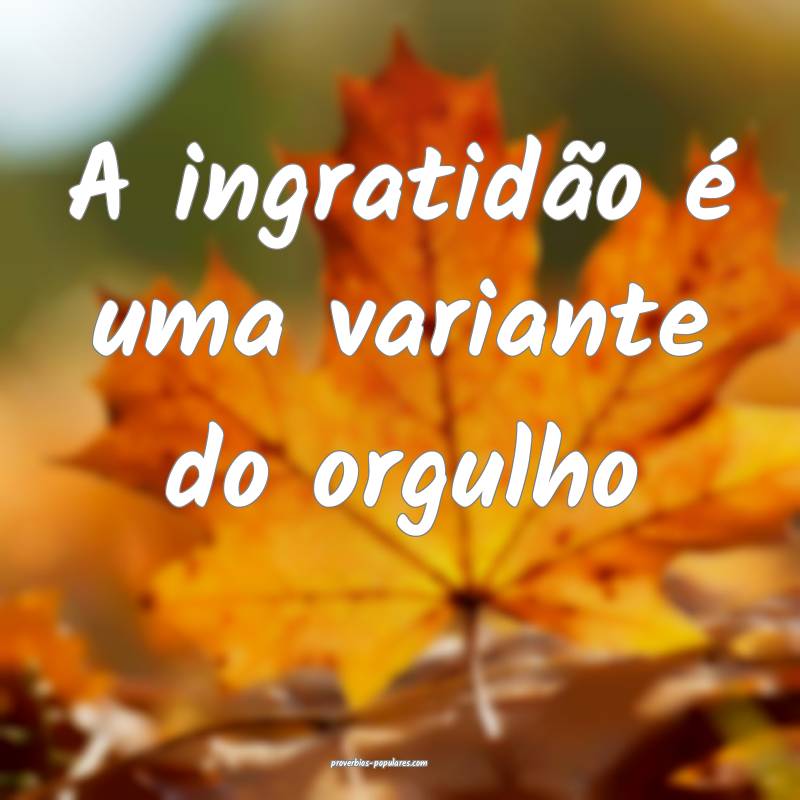 A ingratidão é uma variante do orgulho ...