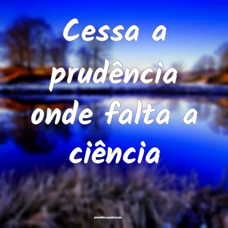 Cessa a prudência onde falta a ciência...