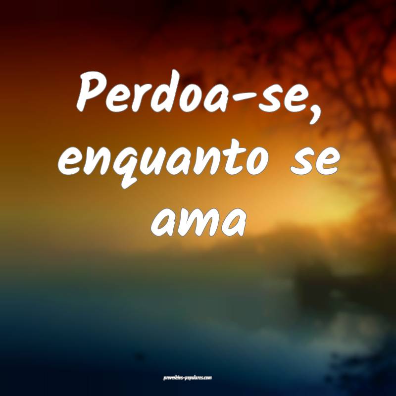 Perdoa-se, enquanto se ama...