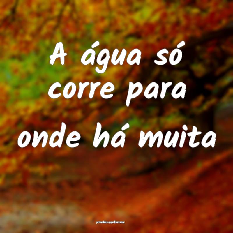 A água só corre para onde há muita...