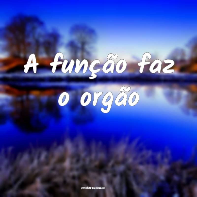 A função faz o orgão 
 ...
