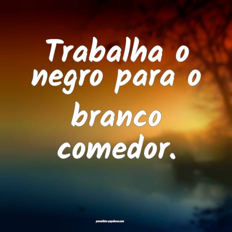 Trabalha o negro para o branco comedor....