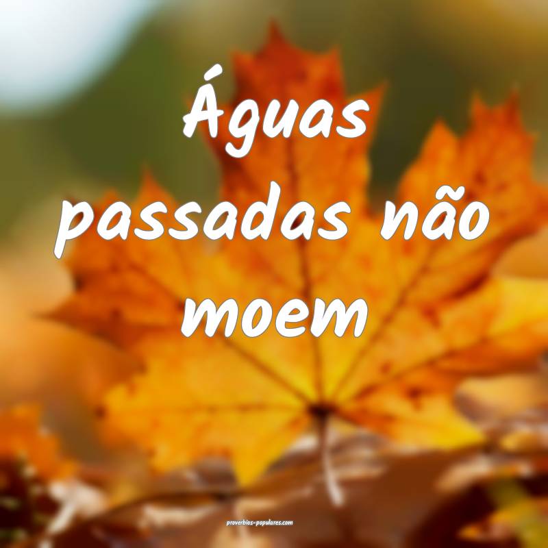 Águas passadas não moem...
