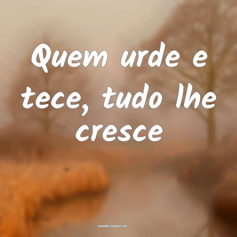 Quem urde e tece, tudo lhe cresce...