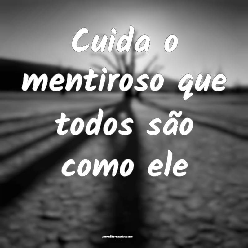 Cuida o mentiroso que todos são como ele...