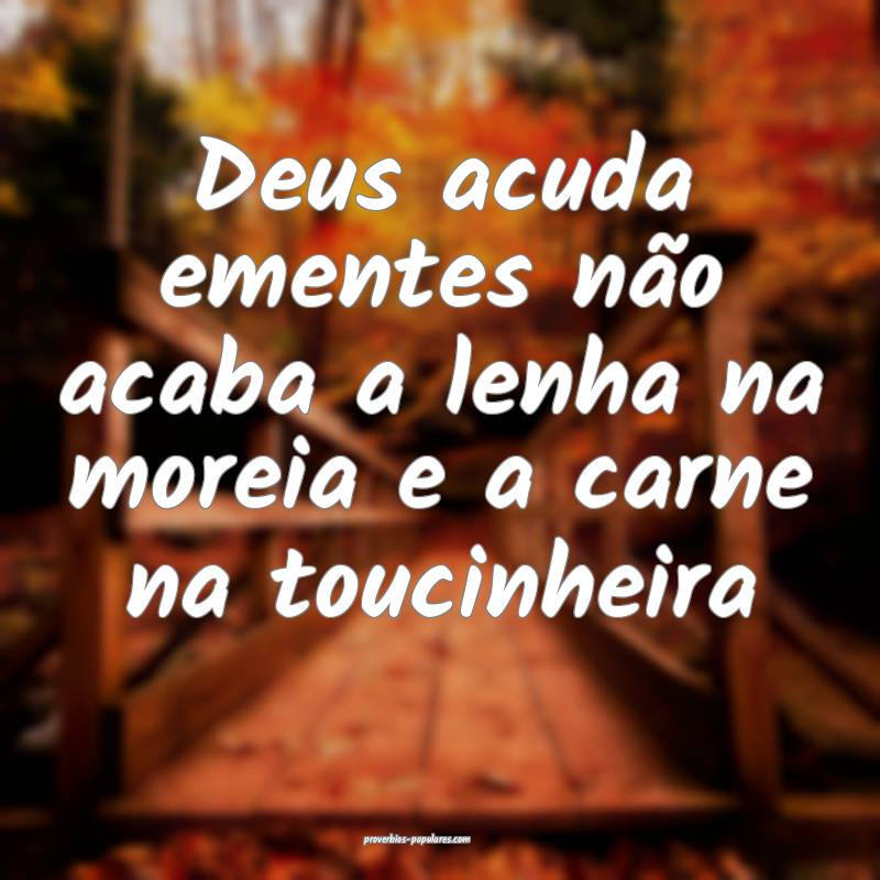 Deus acuda ementes não acaba a lenha na moreia e a carne na toucinhei...