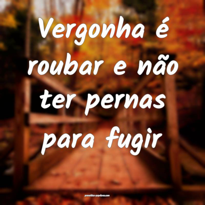 Vergonha é roubar e não ter pernas para fugir...