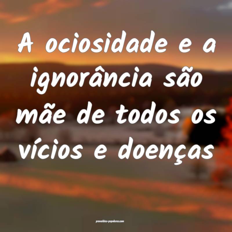 A ociosidade e a ignorância são mãe de todos os vícios e doenças ...