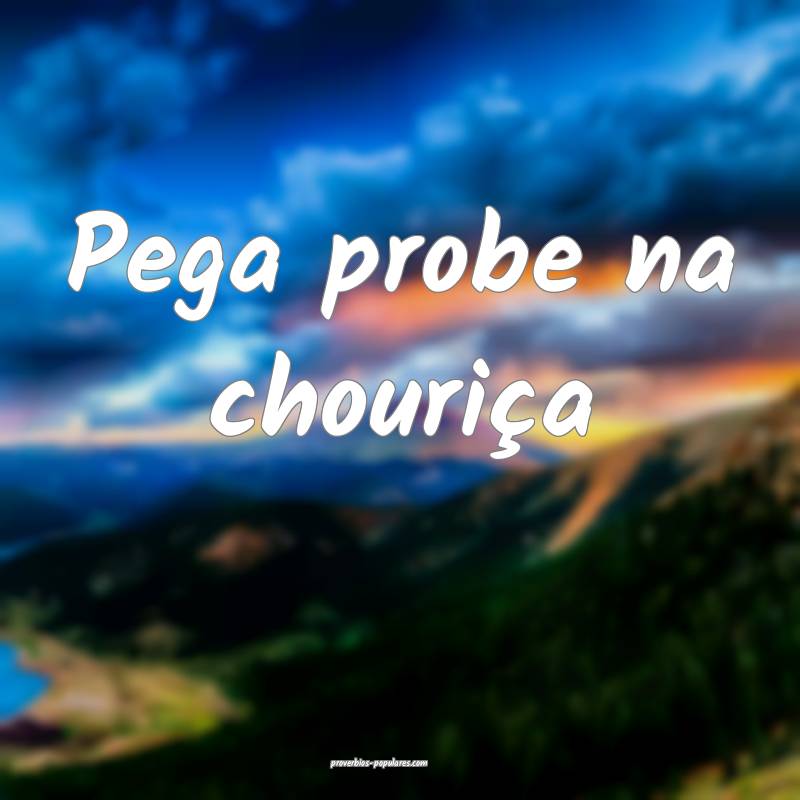 Pega probe na chouriça...