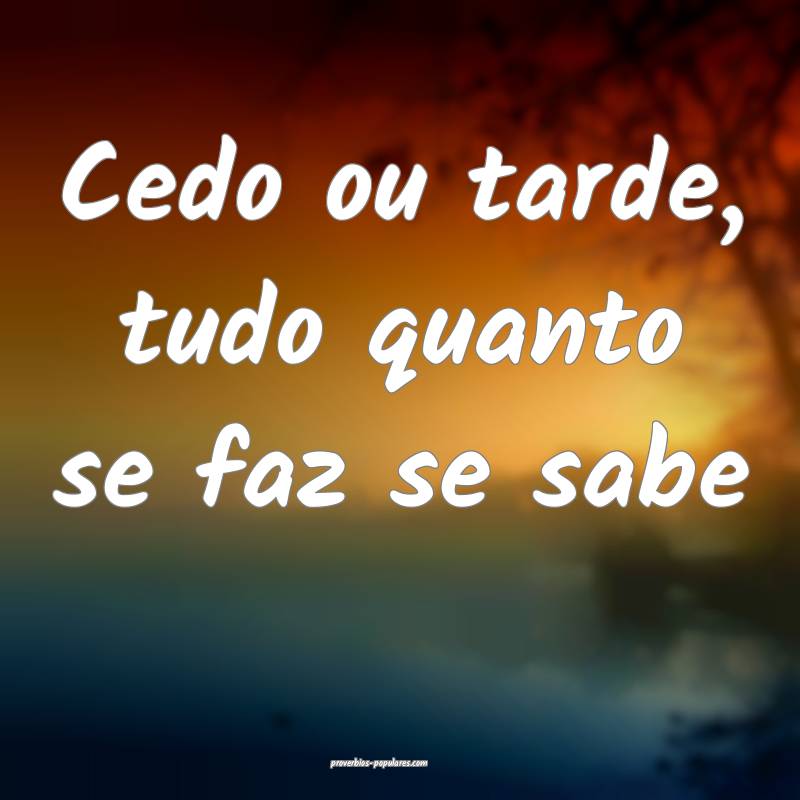 Cedo ou tarde, tudo quanto se faz se sabe...