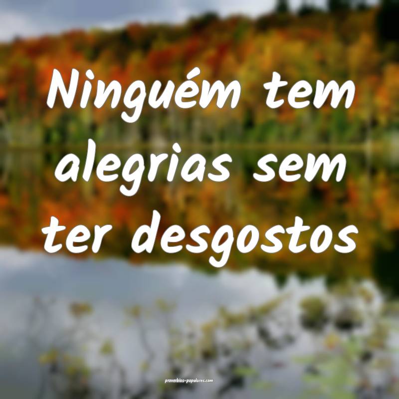 Ninguém tem alegrias sem ter desgostos...