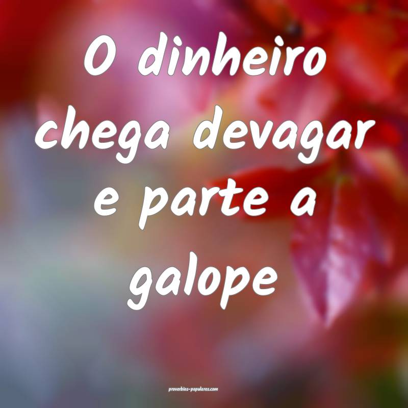 O dinheiro chega devagar e parte a galope...