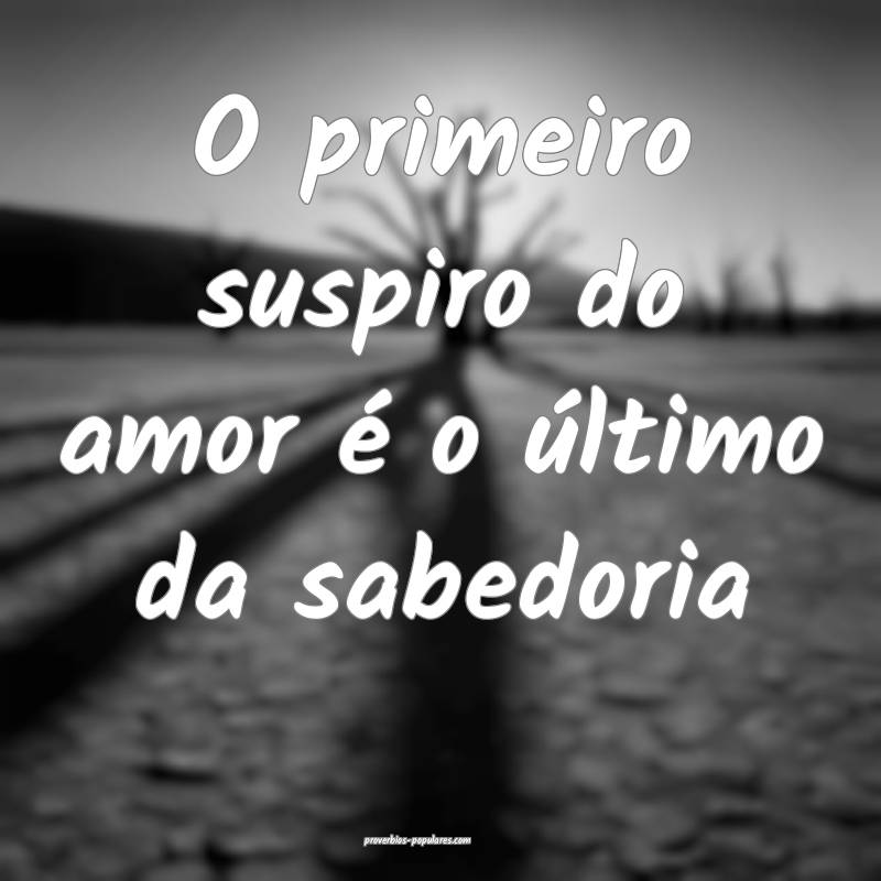 O primeiro suspiro do amor é o último da sabedoria...