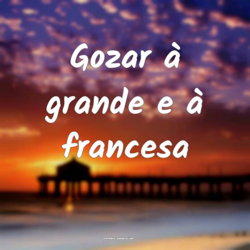 Gozar à grande e à francesa...