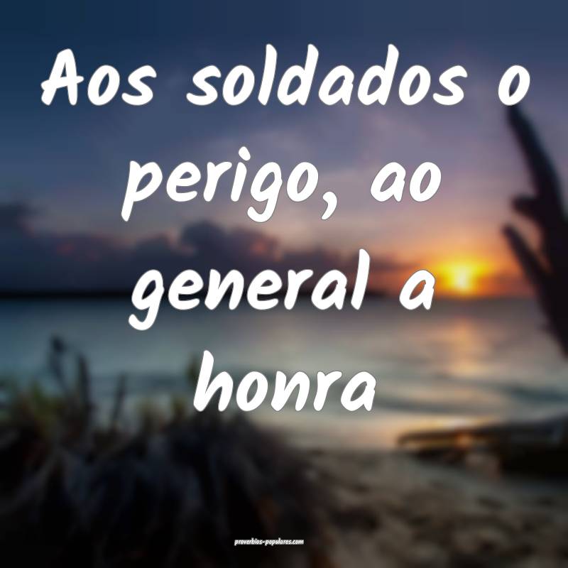 Aos soldados o perigo, ao general a honra...