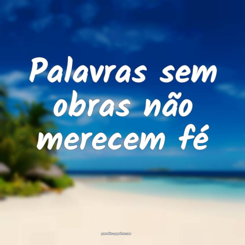 Palavras sem obras não merecem fé...