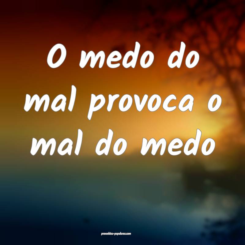 O medo do mal provoca o mal do medo...