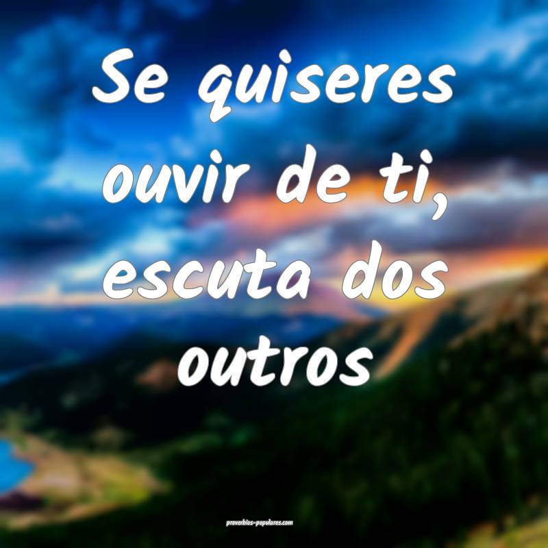 Se quiseres ouvir de ti, escuta dos outros ...