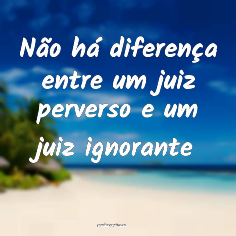 Não há diferença entre um juiz perverso e um juiz ignorante...