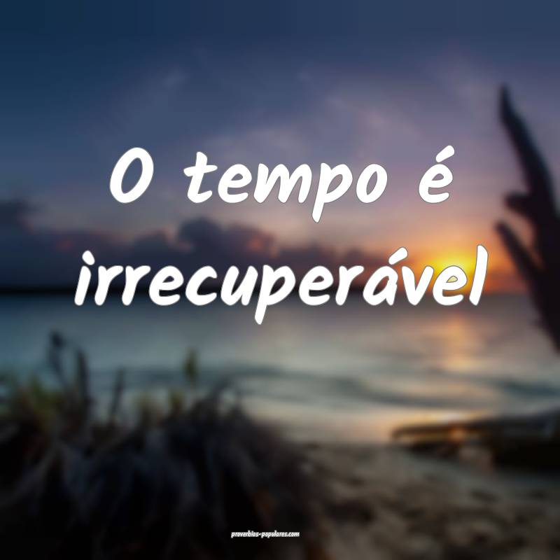 O tempo é irrecuperável ...