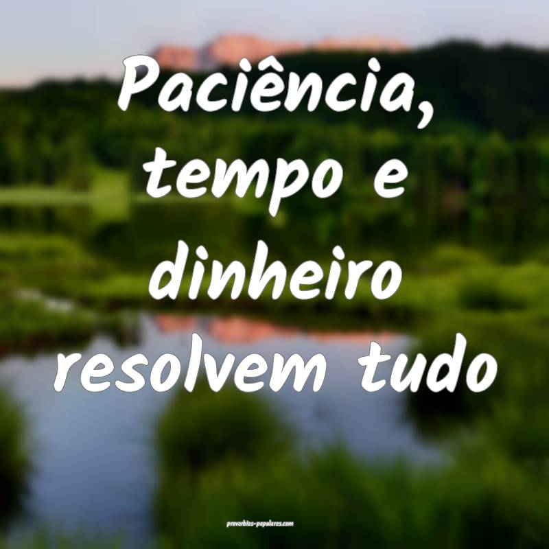 Paciência, tempo e dinheiro resolvem tudo...