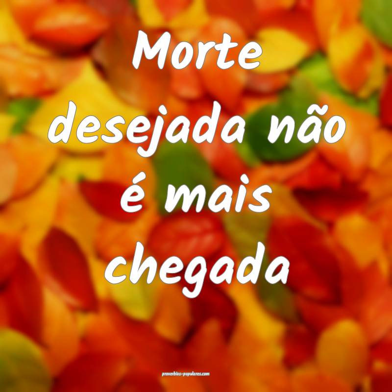 Morte desejada não é mais chegada...