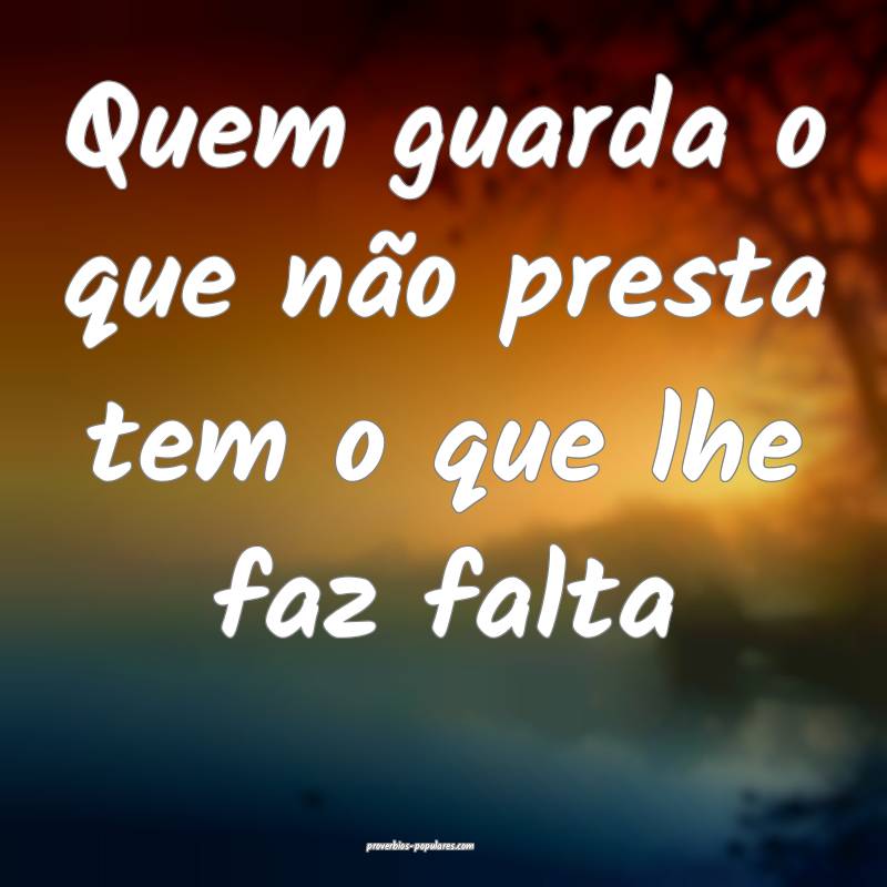 Quem guarda o que não presta tem o que lhe faz falta...