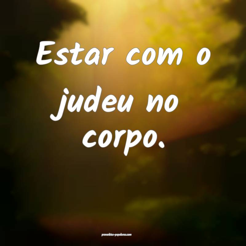 Estar com o judeu no corpo....