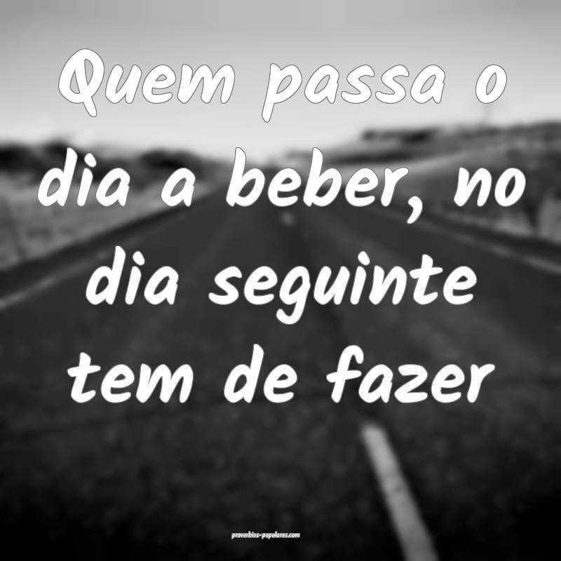 Quem passa o dia a beber, no dia seguinte tem de fazer...