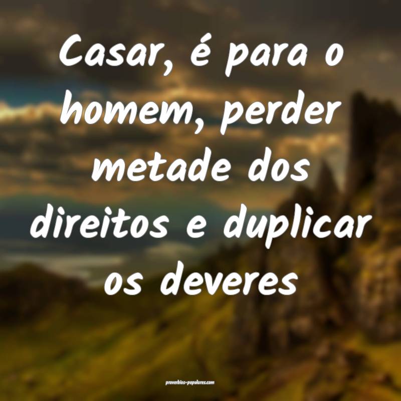 Casar, é para o homem, perder metade dos direitos e duplicar os dever...