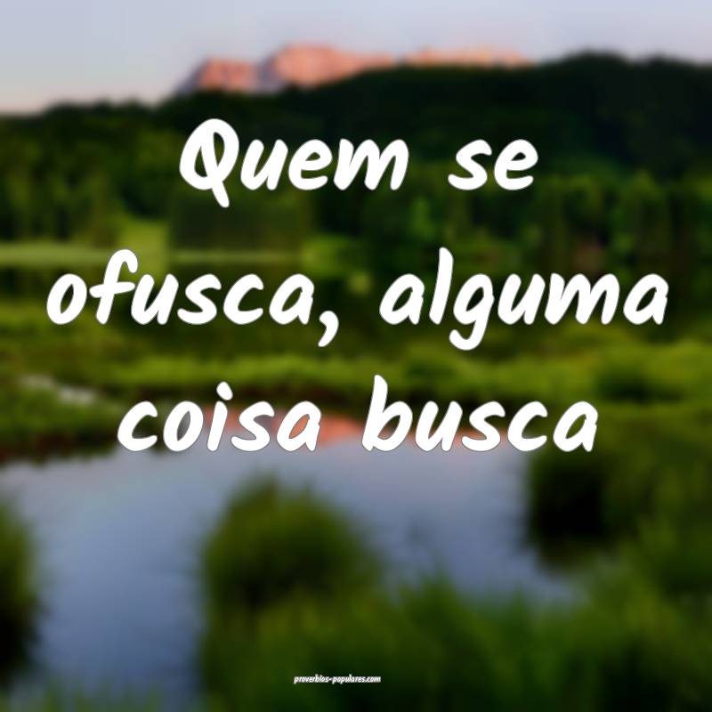 Quem se ofusca, alguma coisa busca...