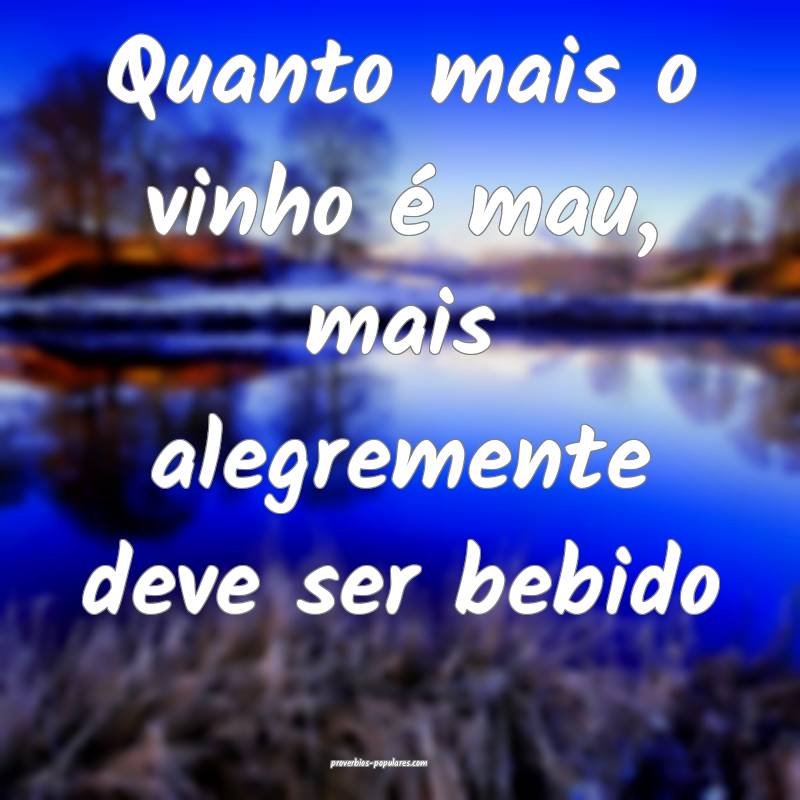 Quanto mais o vinho é mau, mais alegremente deve  ...