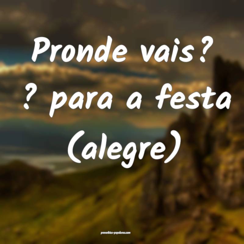 Pronde vais? ? para a festa (alegre)...